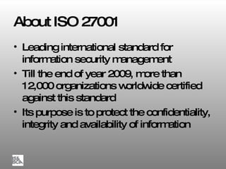 About ISO 27001 Leading international standard for information security management Till the end of year 2009, more than 12 , 000 organizations worldwide certified against this standard Its purpose is to protect the confidentiality, integrity and availability   of information 