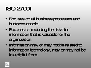 ISO 27001 Focuses on all business processes and business assets Focuses on reducing the risks for information that is valuable for the organization Information may or may not be related to information technology, may or may not be in a digital form 