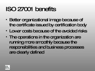 ISO 27001 benefits Better organizational image because of the certificate issued by certification body Lower costs because of the avoided risks The operations in the organization are running more smoothly because the responsibilities and business processes are clearly defined 