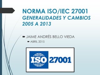 NORMA ISO/IEC 27001
GENERALIDADES Y CAMBIOS
2005 A 2013
JAIME ANDRÉS BELLO VIEDA
 ABRIL 2015
 