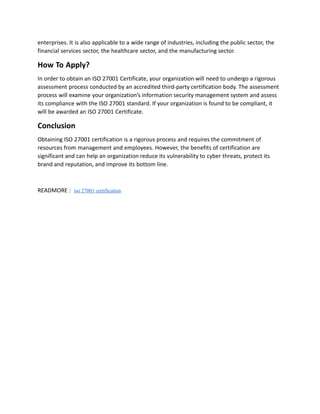 enterprises. It is also applicable to a wide range of industries, including the public sector, the
financial services sector, the healthcare sector, and the manufacturing sector.
How To Apply?
In order to obtain an ISO 27001 Certificate, your organization will need to undergo a rigorous
assessment process conducted by an accredited third-party certification body. The assessment
process will examine your organization’s information security management system and assess
its compliance with the ISO 27001 standard. If your organization is found to be compliant, it
will be awarded an ISO 27001 Certificate.
Conclusion
Obtaining ISO 27001 certification is a rigorous process and requires the commitment of
resources from management and employees. However, the benefits of certification are
significant and can help an organization reduce its vulnerability to cyber threats, protect its
brand and reputation, and improve its bottom line.
READMORE : iso 27001 certification
 