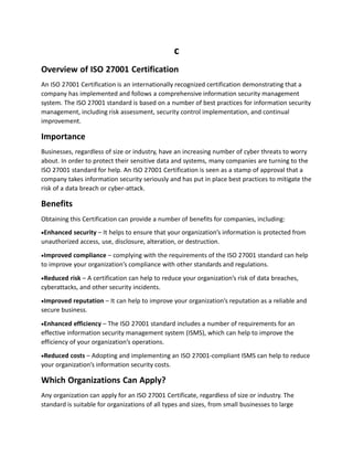 c
Overview of ISO 27001 Certification
An ISO 27001 Certification is an internationally recognized certification demonstrating that a
company has implemented and follows a comprehensive information security management
system. The ISO 27001 standard is based on a number of best practices for information security
management, including risk assessment, security control implementation, and continual
improvement.
Importance
Businesses, regardless of size or industry, have an increasing number of cyber threats to worry
about. In order to protect their sensitive data and systems, many companies are turning to the
ISO 27001 standard for help. An ISO 27001 Certification is seen as a stamp of approval that a
company takes information security seriously and has put in place best practices to mitigate the
risk of a data breach or cyber-attack.
Benefits
Obtaining this Certification can provide a number of benefits for companies, including:
Enhanced security – It helps to ensure that your organization’s information is protected from
unauthorized access, use, disclosure, alteration, or destruction.
Improved compliance – complying with the requirements of the ISO 27001 standard can help
to improve your organization’s compliance with other standards and regulations.
Reduced risk – A certification can help to reduce your organization’s risk of data breaches,
cyberattacks, and other security incidents.
Improved reputation – It can help to improve your organization’s reputation as a reliable and
secure business.
Enhanced efficiency – The ISO 27001 standard includes a number of requirements for an
effective information security management system (ISMS), which can help to improve the
efficiency of your organization’s operations.
Reduced costs – Adopting and implementing an ISO 27001-compliant ISMS can help to reduce
your organization’s information security costs.
Which Organizations Can Apply?
Any organization can apply for an ISO 27001 Certificate, regardless of size or industry. The
standard is suitable for organizations of all types and sizes, from small businesses to large
 
