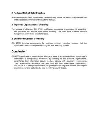 2. Reduced Risk of Data Breaches
By implementing an ISMS, organizations can significantly reduce the likelihood of data breaches
and the associated financial and reputational damage.
2. Improved Organizational Efficiency
The process of obtaining ISO 27001 certification encourages organizations to streamline
their processes and improve their overall efficiency. This often leads to better resource
management and reduced operational costs.
2. Enhanced Business Continuity
ISO 27001 includes requirements for business continuity planning, ensuring that the
organization can continue operating during and after a security incident.
Conclusion
ISO 27001 certification is more than just a badge of honor; it is a testament to an organization’s
commitment to safeguarding information. By adhering to this standard, organizations
can enhance their information security posture, comply with regulatory requirements,
gain a competitive advantage, and build trust with their stakeholders. Implementing
ISO 27001 is a strategic decision that can yield significant long-term benefits, ensuring the
organization remains resilient in the face of evolving security threats.
 