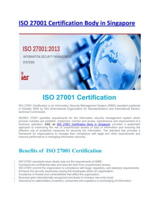 ISO 27001 Certification Body in Singapore
ISO 27001 Certification
ISO 27001 Certification is an Information Security Management System (ISMS) standard published
in October 2005 by ISO (International Organization for Standardization) and International Electro-
technical Commission.
ISO/IEC 27001 specifies requirements for the Information security management system which
process includes are establish, implement, monitor and review, maintenance and improvement of a
business operation. EAS, an ISO 27001 Certification Body in Singapore provides a systematic
approach to minimizing the risk of unauthorized access or loss of information and ensuring the
effective use of protective measures for securing the information. The standard has provides a
framework for organizations to manage their compliance with legal and other requirements and
improve performance in managing information securely.
Benefits of ISO 27001 Certification
 ISO 27001 standards have clearly sets out the requirements of ISMS.
 It protects the confidential data and reduced risks from unauthorized access.
 ISO 27001 commit the organization to compliance with legal, regulatory, and statutory requirements.
 Enhance the security awareness among the employees within an organization.
 Avoidance of threats and vulnerabilities that affect the organization.
 Business gets internationally recognized and leads to increase new entry level.
 Assurance to stakeholders (investors, consumers and suppliers) in exchanging of information.
 