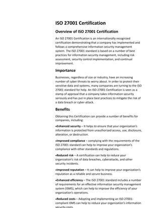 ISO 27001 Certification
Overview of ISO 27001 Certification
An ISO 27001 Certification is an internationally recognized
certification demonstrating that a company has implemented and
follows a comprehensive information security management
system. The ISO 27001 standard is based on a number of best
practices for information security management, including risk
assessment, security control implementation, and continual
improvement.
Importance
Businesses, regardless of size or industry, have an increasing
number of cyber threats to worry about. In order to protect their
sensitive data and systems, many companies are turning to the ISO
27001 standard for help. An ISO 27001 Certification is seen as a
stamp of approval that a company takes information security
seriously and has put in place best practices to mitigate the risk of
a data breach or cyber-attack.
Benefits
Obtaining this Certification can provide a number of benefits for
companies, including:
Enhanced security – It helps to ensure that your organization’s
information is protected from unauthorized access, use, disclosure,
alteration, or destruction.
Improved compliance – complying with the requirements of the
ISO 27001 standard can help to improve your organization’s
compliance with other standards and regulations.
Reduced risk – A certification can help to reduce your
organization’s risk of data breaches, cyberattacks, and other
security incidents.
Improved reputation – It can help to improve your organization’s
reputation as a reliable and secure business.
Enhanced efficiency – The ISO 27001 standard includes a number
of requirements for an effective information security management
system (ISMS), which can help to improve the efficiency of your
organization’s operations.
Reduced costs – Adopting and implementing an ISO 27001-
compliant ISMS can help to reduce your organization’s information
 