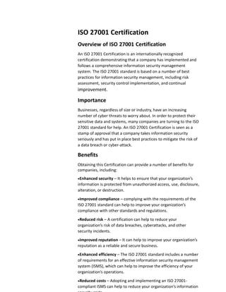 ISO 27001 Certification
Overview of ISO 27001 Certification
An ISO 27001 Certification is an internationally recognized
certification demonstrating that a company has implemented and
follows a comprehensive information security management
system. The ISO 27001 standard is based on a number of best
practices for information security management, including risk
assessment, security control implementation, and continual
improvement.
Importance
Businesses, regardless of size or industry, have an increasing
number of cyber threats to worry about. In order to protect their
sensitive data and systems, many companies are turning to the ISO
27001 standard for help. An ISO 27001 Certification is seen as a
stamp of approval that a company takes information security
seriously and has put in place best practices to mitigate the risk of
a data breach or cyber-attack.
Benefits
Obtaining this Certification can provide a number of benefits for
companies, including:
Enhanced security – It helps to ensure that your organization’s
information is protected from unauthorized access, use, disclosure,
alteration, or destruction.
Improved compliance – complying with the requirements of the
ISO 27001 standard can help to improve your organization’s
compliance with other standards and regulations.
Reduced risk – A certification can help to reduce your
organization’s risk of data breaches, cyberattacks, and other
security incidents.
Improved reputation – It can help to improve your organization’s
reputation as a reliable and secure business.
Enhanced efficiency – The ISO 27001 standard includes a number
of requirements for an effective information security management
system (ISMS), which can help to improve the efficiency of your
organization’s operations.
Reduced costs – Adopting and implementing an ISO 27001-
compliant ISMS can help to reduce your organization’s information
 