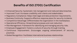 Enhanced Security: Systematic risk management and reduced data breaches.
Improved Trust: Increases credibility with clients and stakeholders.
Regulatory Compliance: Helps meet legal and data protection requirements.
Business Continuity: Supports effective response plans for security incidents.
Competitive Advantage: Differentiates the organization in the marketplace.
Operational Efficiency: Streamlined processes and cost reduction.
Risk Management: Framework for identifying and managing security risks.
Employee Engagement: Fosters a culture of security through training.
Continuous Improvement: Encourages ongoing enhancement of security
practices.
Global Recognition: Facilitates international business relationships.
Benefits of ISO 27001 Certification
 