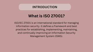 INTRODUCTION
What is ISO 27001?
ISO/IEC 27001 is an international standard for managing
information security. It defines a framework and best
practices for establishing, implementing, maintaining,
and continually improving an Information Security
Management System (ISMS).
 