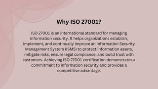 ISO 27001 is an international standard for managing
information security. It helps organizations establish,
implement, and continually improve an Information Security
Management System (ISMS) to protect information assets,
mitigate risks, ensure legal compliance, and build trust with
customers. Achieving ISO 27001 certification demonstrates a
commitment to information security and provides a
competitive advantage.
Why ISO 27001?
 