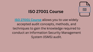 ISO 27001 Course allows you to use widely
accepted audit concepts, methods, and
techniques to gain the knowledge required to
conduct an Information Security Management
System (ISMS) audit.
ISO 27001 Course
 