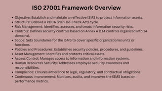 Objective: Establish and maintain an effective ISMS to protect information assets.
Structure: Follows a PDCA (Plan-Do-Check-Act) cycle.
Risk Management: Identifies, assesses, and treats information security risks.
Controls: Defines security controls based on Annex A (114 controls organized into 14
domains).
Scope: Sets boundaries for the ISMS to cover specific organizational units or
functions.
Policies and Procedures: Establishes security policies, procedures, and guidelines.
Asset Management: Identifies and protects critical assets.
Access Control: Manages access to information and information systems.
Human Resources Security: Addresses employee security awareness and
responsibilities.
Compliance: Ensures adherence to legal, regulatory, and contractual obligations.
Continuous Improvement: Monitors, audits, and improves the ISMS based on
performance metrics.
ISO 27001 Framework Overview
 