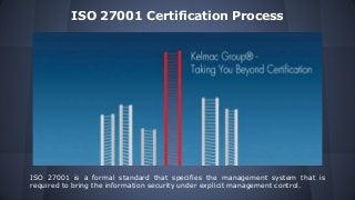ISO 27001 Certification Process
ISO 27001 is a formal standard that specifies the management system that is
required to bring the information security under explicit management control.
 