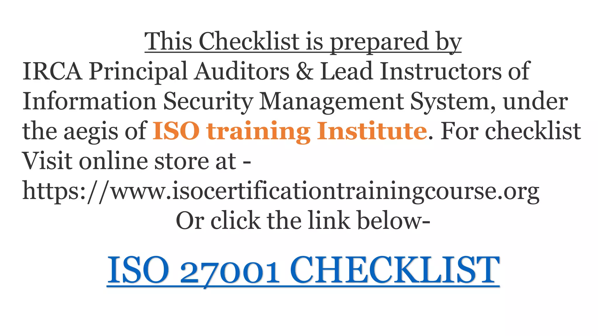 This Checklist is prepared by
IRCA Principal Auditors & Lead Instructors of
Information Security Management System, under
the aegis of ISO training Institute. For checklist
Visit online store at -
https://www.isocertificationtrainingcourse.org
Or click the link below-
ISO 27001 CHECKLIST