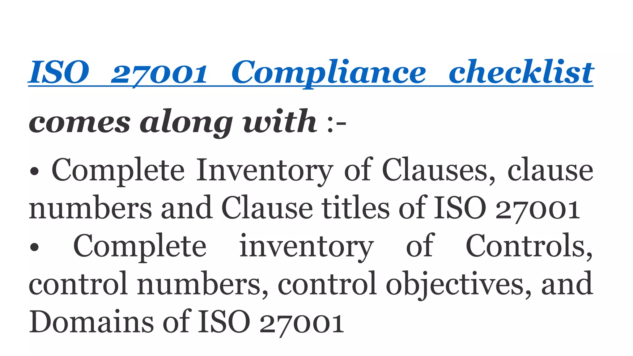 ISO 27001 Compliance checklist
comes along with :-
• Complete Inventory of Clauses, clause
numbers and Clause titles of ISO 27001
• Complete inventory of Controls,
control numbers, control objectives, and
Domains of ISO 27001