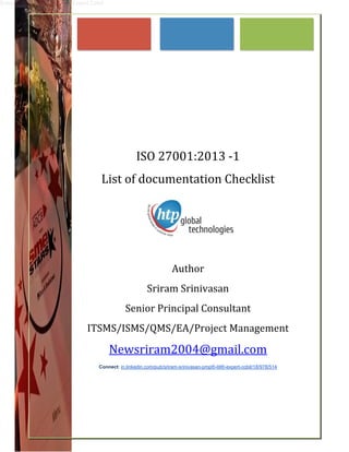 Sriram Srinivasan PMP ITIL Expert Cobit	
	
	
	
	
	
	
	
	
	
	
ISO	27001:2013	‐1	
List	of	documentation	Checklist	
	
	 	 	 	 		 	 	 	
	 	 	 	 	
Author	
Sriram	Srinivasan	
Senior	Principal	Consultant	
ITSMS/ISMS/QMS/EA/Project	Management	
Newsriram2004@gmail.com	
Connect: in.linkedin.com/pub/sriram-srinivasan-pmp®-itil®-expert-cobit/18/978/514	
	
	
 