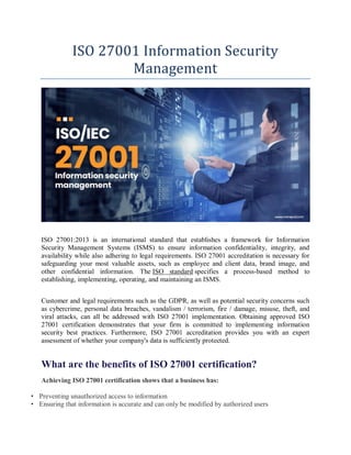 ISO 27001 Information Security
Management
ISO 27001:2013 is an international standard that establishes a framework for Information
Security Management Systems (ISMS) to ensure information confidentiality, integrity, and
availability while also adhering to legal requirements. ISO 27001 accreditation is necessary for
safeguarding your most valuable assets, such as employee and client data, brand image, and
other confidential information. The ISO standard specifies a process-based method to
establishing, implementing, operating, and maintaining an ISMS.
Customer and legal requirements such as the GDPR, as well as potential security concerns such
as cybercrime, personal data breaches, vandalism / terrorism, fire / damage, misuse, theft, and
viral attacks, can all be addressed with ISO 27001 implementation. Obtaining approved ISO
27001 certification demonstrates that your firm is committed to implementing information
security best practices. Furthermore, ISO 27001 accreditation provides you with an expert
assessment of whether your company's data is sufficiently protected.
What are the benefits of ISO 27001 certification?
Achieving ISO 27001 certification shows that a business has:
• Preventing unauthorized access to information
• Ensuring that information is accurate and can only be modified by authorized users
 