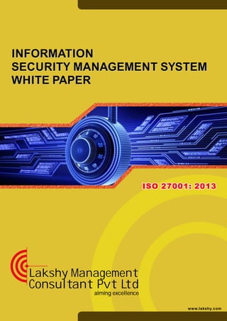 aiming excellence
Lakshy Management
Consultant Pvt Ltd
www.lakshy.com
ISO 27001: 2013ISO 27001: 2013
INFORMATION
SECURITY MANAGEMENT SYSTEM
WHITE PAPER
INFORMATION
SECURITY MANAGEMENT SYSTEM
WHITE PAPER
 