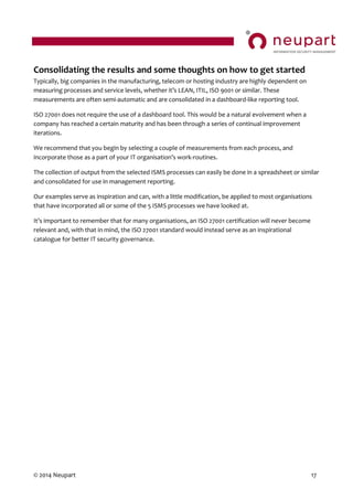 © 2014 Neupart 17
Consolidating the results and some thoughts on how to get started
Typically, big companies in the manufacturing, telecom or hosting industry are highly dependent on
measuring  processes  and  service  levels,  whether  it’s  LEAN,  ITIL,  ISO  9001  or  similar.  These  
measurements are often semi-automatic and are consolidated in a dashboard-like reporting tool.
ISO 27001 does not require the use of a dashboard tool. This would be a natural evolvement when a
company has reached a certain maturity and has been through a series of continual improvement
iterations.
We recommend that you begin by selecting a couple of measurements from each process, and
incorporate  those  as  a  part  of  your  IT  organisation’s  work-routines.
The collection of output from the selected ISMS processes can easily be done in a spreadsheet or similar
and consolidated for use in management reporting.
Our examples serve as inspiration and can, with a little modification, be applied to most organisations
that have incorporated all or some of the 5 ISMS processes we have looked at.
It’s  important  to  remember  that  for  many  organisations, an ISO 27001 certification will never become
relevant and, with that in mind, the ISO 27001 standard would instead serve as an inspirational
catalogue for better IT security governance.
 