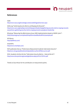 © 2014 Neupart 18
References
Cobit:
http://www.isaca.org/knowledge-center/cobit/Pages/Overview.aspx
SANS.org “Gathering  Security  Metrics  and  Reaping  the  Rewards”:
http://www.sans.org/reading-room/whitepapers/leadership/gathering-security-metrics-reaping-rewards-
33234?show=gathering-security-metrics-reaping-rewards-33234&cat=leadership
BSI group “Measuring  the  effectiveness  of  your  ISMS  implementations  based  on  ISO/IEC  27001”:
http://shop.bsigroup.com/upload/Shop/Download/Books/BIP0074sample.pdf
KPI library:
http://kpilibrary.com/
SmartKPIs:
http://www.smartkpis.com/
NIST publication 800-55 “Performance  Measurement Guide  for  Information  Security”:
http://csrc.nist.gov/publications/nistpubs/800-55-Rev1/SP800-55-rev1.pdf
DIVA -Academic Archive On-line “Information  Security  Metrics – State  of  the  Art”:
http://www.diva-portal.org/smash/get/diva2:469570/FULLTEXT01.pdf
Thanks to Gary Hinson for his contribution on measurement points.
 