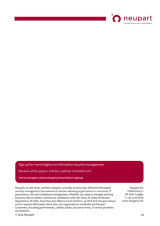 © 2014 Neupart 20
Neupart, an ISO 27001 certified company, provides an all-in-one, efficient information
security management SecureAware solution allowing organizations to automate IT
governance, risk and compliance management. Whether you need to manage evolving
business risks or achieve continuous compliance with ISO 27001, EU Data Protection
Regulations, PCI DSS, Cloud Security Alliance Control Matrix, or WLA SCS, Neupart allows
you to respond effectively. More than 200 organisations worldwide are Neupart
customers, including governments, utilities, banks, insurance firms, IT service providers
and lotteries.
Neupart A/S
Hollandsvej 12
DK-2800 Lyngby
T: +45 7025 8030
www.neupart.com
Sign up for more insights on information security management.
Receive white papers, articles, webinar invitations etc.
www.neupart.com/company/newsletter-signup
t
 