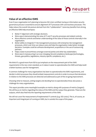 © 2014 Neupart 3
Value of an effective ISMS
Even if your organisation  isn’t  planning  to  become  ISO  27001  certified,  having  an  information  security  
governance process is essential to ensure alignment of IT processes with core business processes. This
helps reduce the overall risk posture derived from this “collaboration”.  Some  key  benefits  from  driving  
an effective ISMS help encompass:
 Better IT alignment with strategic decisions.
 More ease in demonstrating the value of IT and IT security processes and related controls.
 More effective controls and better understanding of the value of those controls internally in the
organisation.
 Better ability to integrate IT risk management processes with enterprise risk management
processes, which over time can reduce costs and help the organisation make better strategic
decisions. Examples could be software development, acquisitions or the use of outsourcing
partners.
 Helps create trustworthiness amongst external parties and other key stakeholders.
 More ease in manoeuvring in an ever-changing risk and compliance landscape (technologies,
threats, geo-politics, legislations, industry specific compliance, etc.).
We  think  it’s  a  good  move  from  ISO  to  put  emphasis  on  the  measurement  part  of  the  ISMS  
requirements in the new 27001 standard, as it makes it easier to operationalize the ISMS and helps build
a better business case for management.
A common challenge for many organisations has been to operationalize the ISMS requirements, and
decide in which processes they should embed measurement controls in order to ensure that deviations
in relation to the ISMS processes are detected and addressed as part of the on-going improvement.
Choosing what to measure, setting targets and deciding how to operationalize those also poses a
challenge for many organisations.
This report provides some meaningful examples on metrics along with purposes of metrics (targets).
We will focus on metrics regarding the status of the ISMS and the output they generate. These are the
outputs, which also feed into the reporting requirements of the ISMS.
We will not cover the measurement of implemented IT controls (e.g. ISO 27002). This is, of course, an
important and integral part of running an ISMS, but is outside the scope of this paper.
 