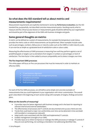 © 2014 Neupart 4
So what does the ISO standard tell us about metrics and
measurements requirements?
Measurement requirements are explicitly mentioned in section 9. Performance evaluation, but the ISO
standard has, purposefully, not described concrete measurement points. Deciding exactly what to
measure and the critical success factors or measurements goals should be defined by your organisation
and should be part of the alignment of the ISMS with business strategies and goals.
Some general thoughts on metrics
A metric can be defined as a system of measurements, for example the temperature scale Celsius
provides the metric scale on which measurements can be performed. Other examples include scales
such as percentages, numbers, fail/success or maturity scales such as the CMMI or Cobit maturity scale.
It can even be as simple as a graduated level of satisfaction scale or colour scales.
Measuring the effectiveness of ISMS processes is measuring how well they perform against a set of
predefined goals or targets such as deviations from targets in numbers or percentages or level of
satisfaction. The time factor is then added to ensure comparability and to detect changes over time.
The five important ISMS processes
This white paper will focus on five core processes that must be measured in order to maintain an
effective ISMS:
For each of the five ISMS processes, we will define some simple and concrete examples of
measurements that you could implement in your organisation with minor customization. The overall
goal is described in the beginning of each section along with examples of targets, findings and action
plans.
What are the benefits of measuring?
 It provides input for better alignment with business strategy and is the basis for reporting to
relevant internal and external stakeholders.
 The effectiveness of processes and IT controls are documented and success criteria are met.
 Trends that could lead to major non-conformities over time can be detected in time and dealt
with (avoided or consequences reduced).
 Helps justify costs associated with the ISMS and implemented IT controls.
 Enables management oversight of our ISMS.
 Provides input as to where to improve or redesign the ISMS processes or redesign IT controls if
they are over-performing, not working as intended or not addressing identified risks.
 IT and business alignment
 Information security risk management process
 Compliance processes
 Awareness process
 Audit processes
 