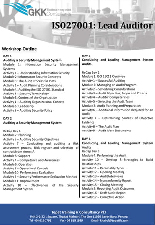 Workshop Outline
DAY 1
Auditing a Security Management System
Module 1: Information Security Management
Systems
Activity 1 – Understanding Information Security
Module 2: Information Security Concepts
Module 3: The Audit Process for ISMS
Activity 2 – Audit Planning Considerations
Module 4: Auditing the ISO 27001 Standard
Activity 3 – Security Terminology
Module 5: Context of the Organization
Activity 4 – Auditing Organizational Context
Module 6: Leadership
Activity 5 – Auditing Security Policy
DAY 2
Auditing a Security Management System
ReCap Day 1
Module 7: Planning
Activity 6 – Auditing Security Objectives
Activity 7 – Conducting and auditing a Risk
assessment process, Risk register and selection of
controls from Annex A
Module 8: Support
Activity 7 – Competence and Awareness
Module 9: Operation
Activity 8 – Operational Controls
Module 10: Performance Evaluation
Activity 9 – Security Performance Evaluation Method
Module 11: Improvement
Activity 10 – Effectiveness of the Security
Management System
Tepat Training & Consultancy PLT
Unit 2-2-22 1 Square, Tingkat Mahsuri, The One 11950 Bayan Baru, Penang
Tel - 04 619 2792 Fax - 04 619 2699 Email- khairul@tepatllc.com
ISO27001: Lead Auditor
DAY 3
Conducting and Leading Management System
Audits
ReCap Day 2
Module 1: ISO 19011 Overview
Activity 1 – Successful Auditing
Module 2: Managing an Audit Program
Activity 2 – Scheduling Considerations
Activity 3 – Audit Objective, Scope and Criteria
Activity 4 – Auditor Competencies
Activity 5 – Selecting the Audit Team
Module 3: Audit Planning and Preparation
Activity 6 – Additional Information Required for an
Audit
Activity 7 – Determining Sources of Objective
Evidence
Activity 8 – The Audit Plan
Activity 9 – Audit Work Documents
DAY 4
Conducting and Leading Management System
Audits
ReCap Day 3
Module 4: Performing the Audit
Activity 10 – Develop 5 Strategies to Build
Relationships
Activity 11 – Personality Types
Activity 12 – Opening Meeting
Activity 13 – Audit Interviews
Activity 14 – Nonconformity Report
Activity 15 – Closing Meeting
Module 5: Reporting Audit Outcomes
Activity 16 – Draft Audit Report
Activity 17 – Corrective Action
 