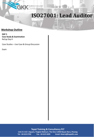 Workshop Outline
DAY 5
Case Study & Examination
ReCap Day 4
Case Studies – Live Case & Group Discussion
Exam
Tepat Training & Consultancy PLT
Unit 2-2-22 1 Square, Tingkat Mahsuri, The One 11950 Bayan Baru, Penang
Tel - 04 619 2792 Fax - 04 619 2699 Email- khairul@tepatllc.com
ISO27001: Lead Auditor
 