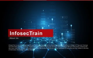 InfosecTrain
About Us
InfosecTrain is one of the finest Security and Technology Training and Consulting organization, focusing on a range of IT Security Trainings
and Information Security Services. InfosecTrain was established in the year 2016 by a team of experienced and enthusiastic professionals,
who have more than 15 years of industry experience. We provide professional training, certification & consulting services related to all areas
of Information Technology and Cyber Security.
 