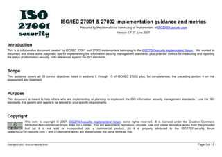 ISO/IEC 27001 & 27002 implementation guidance and metrics
Prepared by the international community of implementers at ISO27001security.com
Version 0.7 5th
June 2007
Introduction
This is a collaborative document created by ISO/IEC 27001 and 27002 implementers belonging to the ISO27001security implementers' forum. We wanted to
document and share some pragmatic tips for implementing the information security management standards, plus potential metrics for measuring and reporting
the status of information security, both referenced against the ISO standards.
Scope
This guidance covers all 39 control objectives listed in sections 5 through 15 of ISO/IEC 27002 plus, for completeness, the preceding section 4 on risk
assessment and treatment.
Purpose
This document is meant to help others who are implementing or planning to implement the ISO information security management standards. Like the ISO
standards, it is generic and needs to be tailored to your specific requirements.
Copyright
This work is copyright © 2007, ISO27001security implementers' forum, some rights reserved. It is licensed under the Creative Commons
Attribution-Noncommercial-Share Alike 3.0 License. You are welcome to reproduce, circulate, use and create derivative works from this provided
that (a) it is not sold or incorporated into a commercial product, (b) it is properly attributed to the ISO27001security forum
(www.ISO27001security.com ), and (c) derivative works are shared under the same terms as this.
Copyright © 2007, ISO27001security forum Page 1 of 13
 