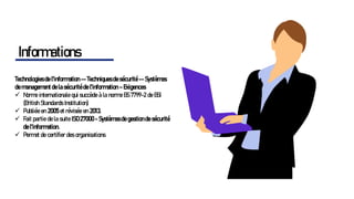 Technologies de l'information -- Techniques de sécurité -- Systèmes
de management de la sécurité de l'information – Exigences
✓ Norme internationale qui succède à la norme BS 7799-2 de BSI
(British Standards Institution)
✓ Publiée en 2005 et révisée en 2013.
✓ Fait partie de la suite ISO 27000 - Systèmes de gestion de sécurité
de l'information.
✓ Permet de certifier des organisations
Informations
 
