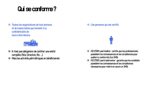 Qui se conforme ?
❖ Il n’est pas obligatoire de certifier une entité
complète (Site, Direction, Etc. …)
❖ Mais les activités périmétriques en bénéficieront.
❖ Toutes les organisations de tout secteurs
et de toutes tailles qui tiennent à la
confidentialité de
leurs informations.
❖ Une personne qui est certifié
❖ ISO 27001 Lead Auditor : certifie que les professionnels
possèdent les connaissances et les compétences pour
auditer la conformité d’un SMSI.
❖ ISO 27001 Lead Implémenter : garantis que les candidats
possèdent les connaissances et les compétences
nécessaires pour mettre en œuvre un SMSI.
 