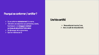 ➢ Renouvellement tous les 3 ans.
➢ Avec un audit de renouvellement.
Pourquoi se conformer / certifier ?
➢ On se conforme volontairement à la norme.
➢ Démontre une assurance aux partenaires, clients,
fournisseurs = on s’engage à maintenir
un niveau de sécurité de l’information.
➢ Se démarquer de la concurrence.
➢ Que l’on maîtrise son SI
Une fois certifié
 