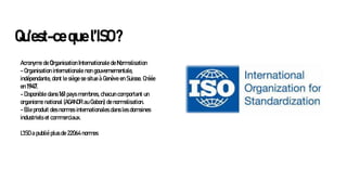 Qu’est-ce que l’ISO ?
Acronyme de Organisation Internationale de Normalisation
- Organisation internationale non gouvernementale,
indépendante, dont le siège se situe à Genève en Suisse. Créée
en 1947.
- Disponible dans 161 pays membres, chacun comportant un
organisme national (AGANOR au Gabon) de normalisation.
- Elle produit des normes internationales dans les domaines
industriels et commerciaux.
L'ISO a publié plus de 22064 normes
 