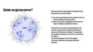 Qu’est-ce qu’une norme ? Document qui fournit des exigences, des spécifications,
des directives ou caractéristiques.
❑ Les normes garantissent que les produits et services
sont sûrs, fiables et de bonne qualité.
❑ Elles sont des outils stratégiques qui diminuent les
coûts en réduisant les déchets et erreurs.
En d’autre terme une norme est essentiellement une
manière convenue de faire quelque chose, Elle peut
concerner la fabrication d’un produit, le management
d’un procédé, la prestation d’un service ou la fourniture
de matériel.
Les normes définissent une forme de sagesse
accumulée et distillée par des experts dans leur
domaines,
NORME
 