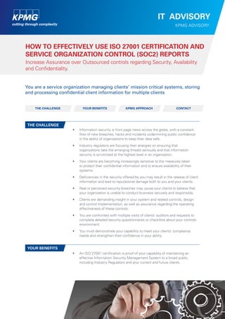 IT ADVISORY
KPMG ADVISORY

How to effectively use ISO 27001 Certification and
Service Organization Control (SOC2) Reports
Increase Assurance over Outsourced controls regarding Security, Availability
and Confidentiality.
You are a service organization managing clients’ mission critical systems, storing
and processing confidential client information for multiple clients

The challenge

Your benefits

KPMG Approach

Contact

The challenge
•	

Information security is front page news across the globe, with a constant
flow of new breaches, hacks and incidents undermining public confidence
in the ability of organizations to keep their data safe.

•	

Industry regulators are focusing their energies on ensuring that
organizations take the emerging threats seriously and that information
security is scrutinized at the highest level in an organization.

•	

Your clients are becoming increasingly sensitive to the measures taken
to protect their confidential information and to ensure availability of their
systems.

•	

D
	 eficiencies in the security offered by you may result in the release of client
information and lead to reputational damage both to you and your clients.

•	

Real or perceived security breaches may cause your clients to believe that
your organization is unable to conduct business securely and responsibly.

•	

Clients are demanding insight in your system and related controls, design
and control implementation, as well as assurance regarding the operating
effectiveness of these controls.

•	

You are confronted with multiple visits of clients’ auditors and requests to
complete detailed security questionnaires or checklists about your controls
environment.

•	

You must demonstrate your capability to meet your clients’ compliance
needs and strengthen their confidence in your ability.

•	

A
	 n ISO 27001 certification is proof of your capability of maintaining an
effective Information Security Management System to a broad public,
including Industry Regulators and your current and future clients.

Your benefits

 