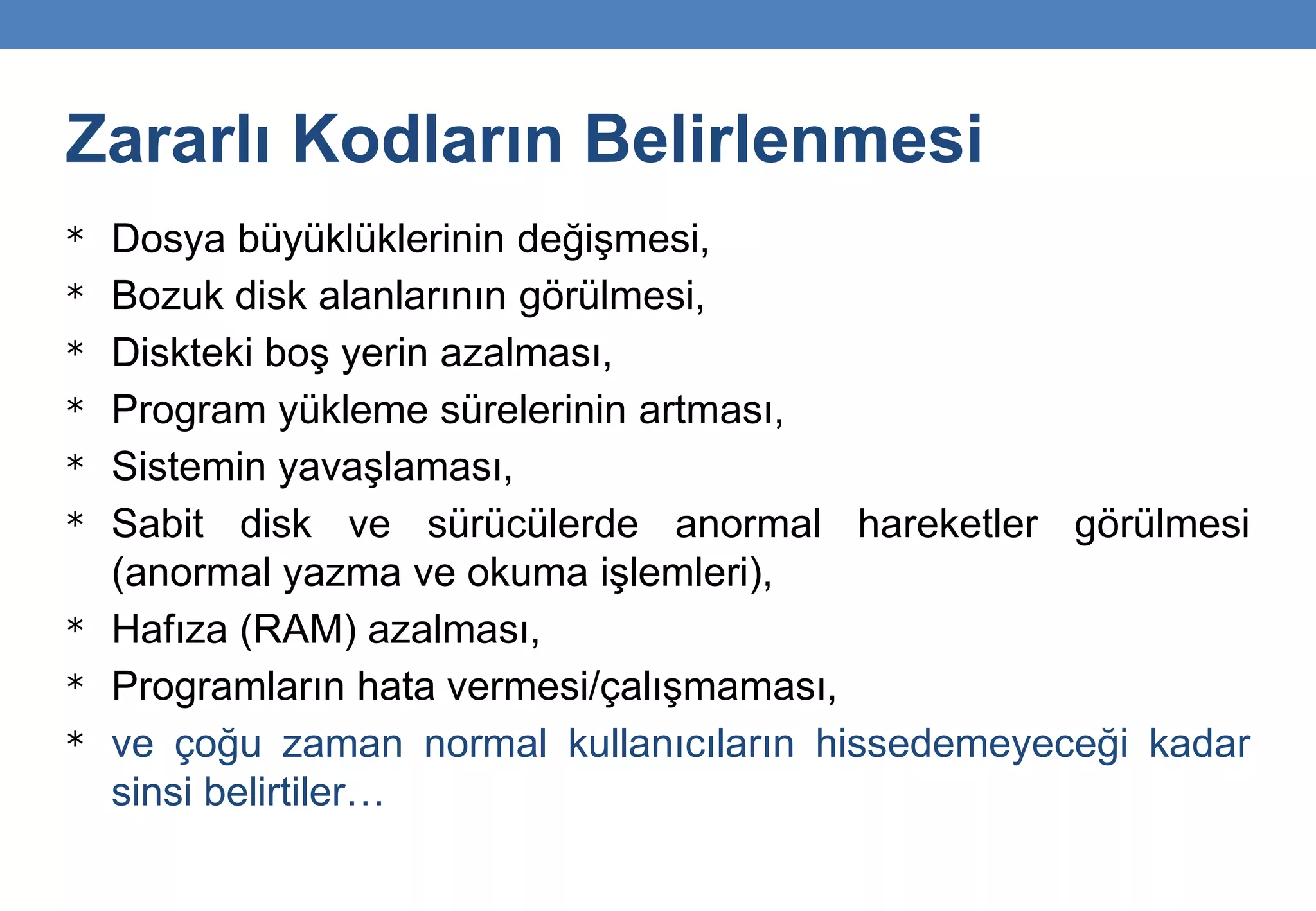 Zararlı Kodların Belirlenmesi
* Dosya büyüklüklerinin değişmesi,
* Bozuk disk alanlarının görülmesi,
* Diskteki boş yerin azalması,
* Program yükleme sürelerinin artması,
* Sistemin yavaşlaması,
* Sabit disk ve sürücülerde anormal hareketler görülmesi
(anormal yazma ve okuma işlemleri),
* Hafıza (RAM) azalması,
* Programların hata vermesi/çalışmaması,
* ve çoğu zaman normal kullanıcıların hissedemeyeceği kadar
sinsi belirtiler…
 