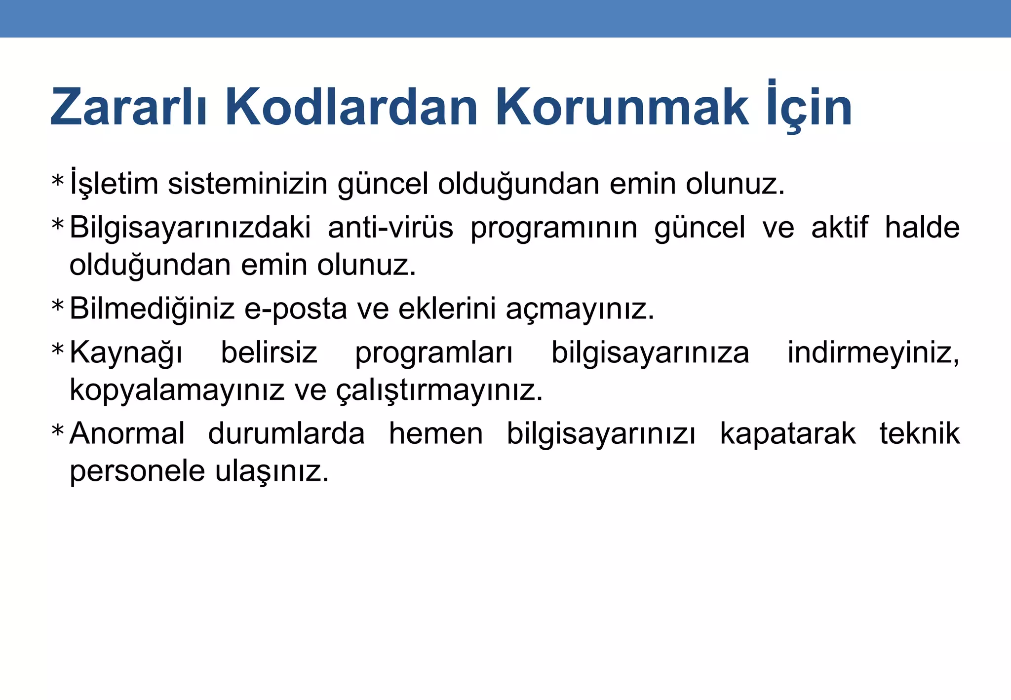Zararlı Kodlardan Korunmak İçin
* İşletim sisteminizin güncel olduğundan emin olunuz.
* Bilgisayarınızdaki anti-virüs programının güncel ve aktif halde
olduğundan emin olunuz.
* Bilmediğiniz e-posta ve eklerini açmayınız.
* Kaynağı belirsiz programları bilgisayarınıza indirmeyiniz,
kopyalamayınız ve çalıştırmayınız.
* Anormal durumlarda hemen bilgisayarınızı kapatarak teknik
personele ulaşınız.
 