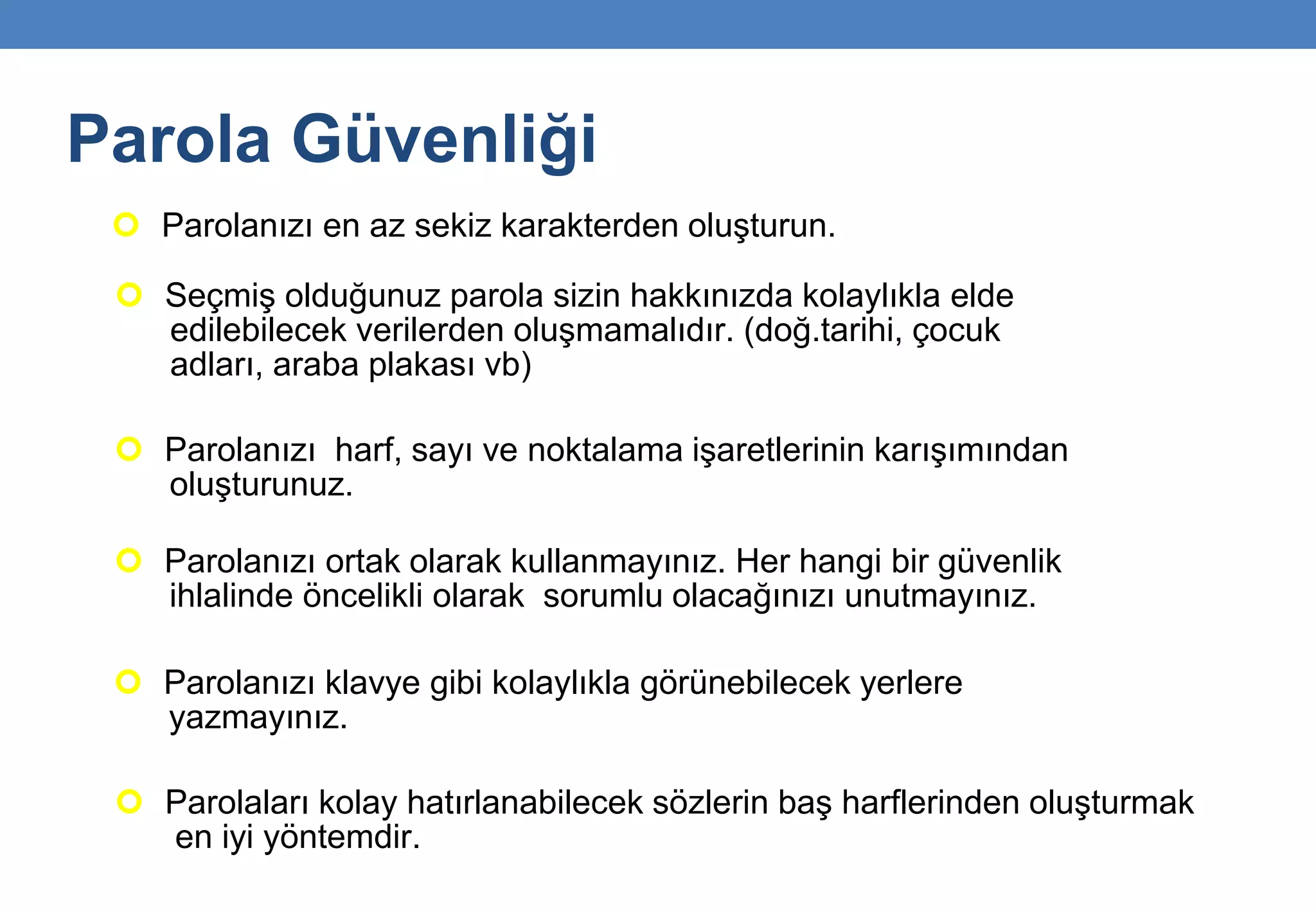Parola Güvenliği
 Parolanızı en az sekiz karakterden oluşturun.
 Seçmiş olduğunuz parola sizin hakkınızda kolaylıkla elde
edilebilecek verilerden oluşmamalıdır. (doğ.tarihi, çocuk
adları, araba plakası vb)
 Parolanızı ortak olarak kullanmayınız. Her hangi bir güvenlik
ihlalinde öncelikli olarak sorumlu olacağınızı unutmayınız.
 Parolanızı harf, sayı ve noktalama işaretlerinin karışımından
oluşturunuz.
 Parolanızı klavye gibi kolaylıkla görünebilecek yerlere
yazmayınız.
 Parolaları kolay hatırlanabilecek sözlerin baş harflerinden oluşturmak
en iyi yöntemdir.
 
