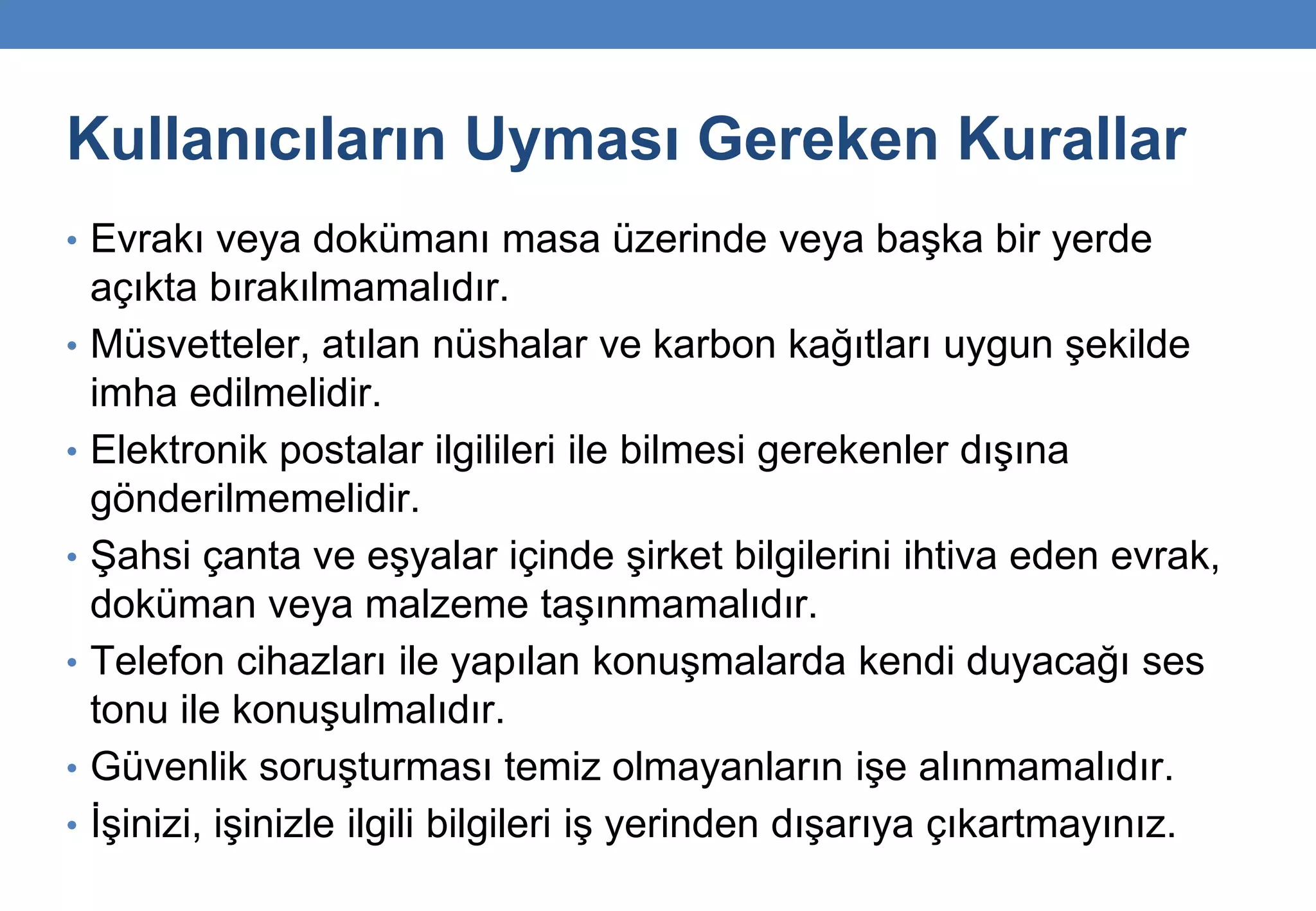 Kullanıcıların Uyması Gereken Kurallar
• Evrakı veya dokümanı masa üzerinde veya başka bir yerde
açıkta bırakılmamalıdır.
• Müsvetteler, atılan nüshalar ve karbon kağıtları uygun şekilde
imha edilmelidir.
• Elektronik postalar ilgilileri ile bilmesi gerekenler dışına
gönderilmemelidir.
• Şahsi çanta ve eşyalar içinde şirket bilgilerini ihtiva eden evrak,
doküman veya malzeme taşınmamalıdır.
• Telefon cihazları ile yapılan konuşmalarda kendi duyacağı ses
tonu ile konuşulmalıdır.
• Güvenlik soruşturması temiz olmayanların işe alınmamalıdır.
• İşinizi, işinizle ilgili bilgileri iş yerinden dışarıya çıkartmayınız.
 