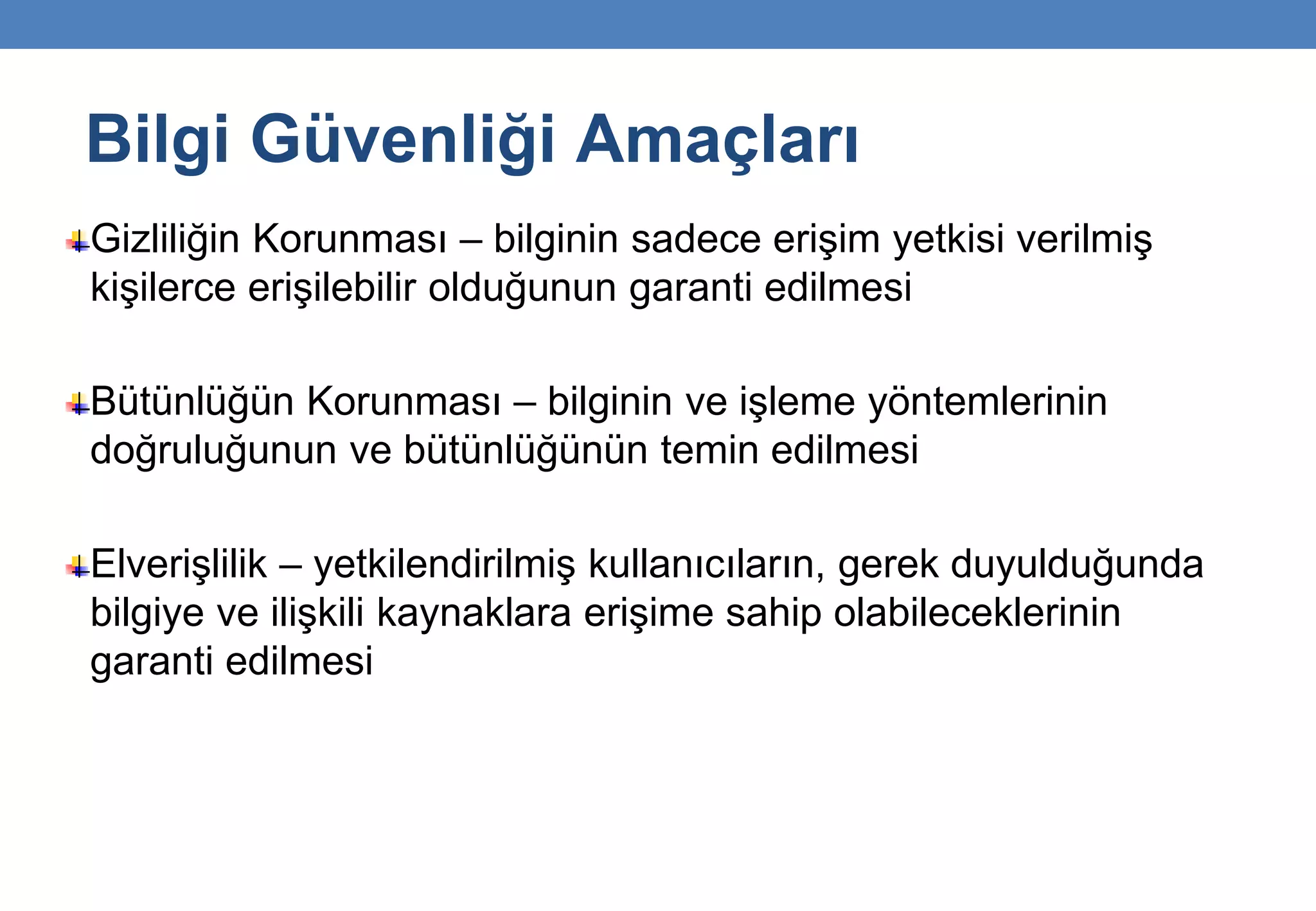 Bilgi Güvenliği Amaçları
Gizliliğin Korunması – bilginin sadece erişim yetkisi verilmiş
kişilerce erişilebilir olduğunun garanti edilmesi
Bütünlüğün Korunması – bilginin ve işleme yöntemlerinin
doğruluğunun ve bütünlüğünün temin edilmesi
Elverişlilik – yetkilendirilmiş kullanıcıların, gerek duyulduğunda
bilgiye ve ilişkili kaynaklara erişime sahip olabileceklerinin
garanti edilmesi
 