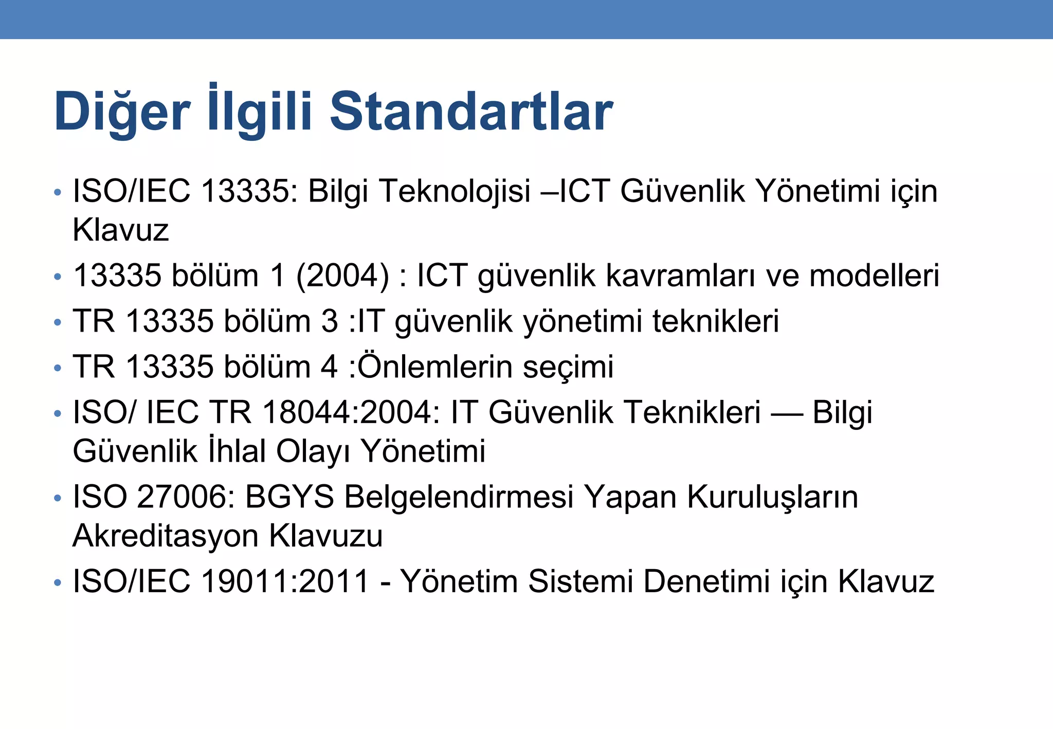 Diğer İlgili Standartlar
• ISO/IEC 13335: Bilgi Teknolojisi –ICT Güvenlik Yönetimi için
Klavuz
• 13335 bölüm 1 (2004) : ICT güvenlik kavramları ve modelleri
• TR 13335 bölüm 3 :IT güvenlik yönetimi teknikleri
• TR 13335 bölüm 4 :Önlemlerin seçimi
• ISO/ IEC TR 18044:2004: IT Güvenlik Teknikleri — Bilgi
Güvenlik İhlal Olayı Yönetimi
• ISO 27006: BGYS Belgelendirmesi Yapan Kuruluşların
Akreditasyon Klavuzu
• ISO/IEC 19011:2011 - Yönetim Sistemi Denetimi için Klavuz
 