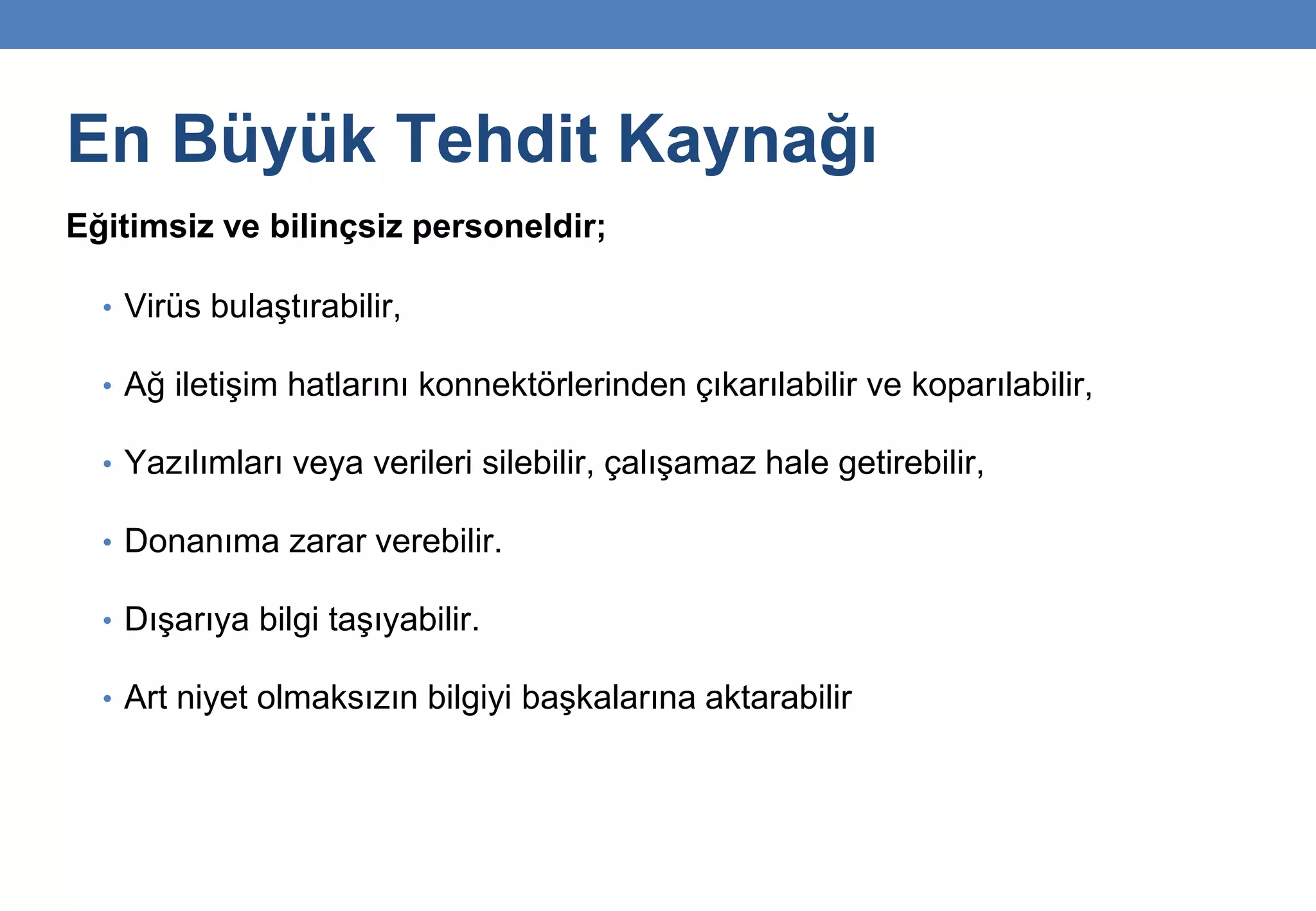 En Büyük Tehdit Kaynağı
Eğitimsiz ve bilinçsiz personeldir;
• Virüs bulaştırabilir,
• Ağ iletişim hatlarını konnektörlerinden çıkarılabilir ve koparılabilir,
• Yazılımları veya verileri silebilir, çalışamaz hale getirebilir,
• Donanıma zarar verebilir.
• Dışarıya bilgi taşıyabilir.
• Art niyet olmaksızın bilgiyi başkalarına aktarabilir
 