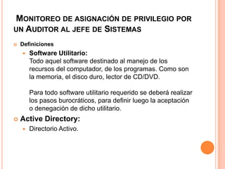 Monitoreo de asignación de privilegio por un Auditor al jefe de SistemasDefinicionesSoftware Utilitario: Todo aquel software destinado al manejo de los recursos del computador, de los programas. Como son la memoria, el disco duro, lector de CD/DVD. Para todo software utilitario requerido se deberá realizar los pasos burocráticos, para definir luego la aceptación o denegación de dicho utilitario.Active Directory: Directorio Activo.