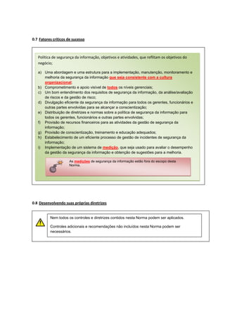 0.7 Fatores críticos de sucesso

Política de segurança da informação, objetivos e atividades, que reflitam os objetivos do
negócio;
a) Uma abordagem e uma estrutura para a implementação, manutenção, monitoramento e
melhoria da segurança da informação que seja consistente com a cultura
organizacional;
b) Comprometimento e apoio visível de todos os níveis gerenciais;
c) Um bom entendimento dos requisitos de segurança da informação, da análise/avaliação
de riscos e da gestão de risco;
d) Divulgação eficiente da segurança da informação para todos os gerentes, funcionários e
outras partes envolvidas para se alcançar a conscientização;
e) Distribuição de diretrizes e normas sobre a política de segurança da informação para
todos os gerentes, funcionários e outras partes envolvidas;
f) Provisão de recursos financeiros para as atividades da gestão de segurança da
informação;
g) Provisão de conscientização, treinamento e educação adequados;
h) Estabelecimento de um eficiente processo de gestão de incidentes de segurança da
informação;
i) Implementação de um sistema de medição, que seja usado para avaliar o desempenho
da gestão da segurança da informação e obtenção de sugestões para a melhoria.
As medições de segurança da informação estão fora do escopo desta
Norma.

0.8 Desenvolvendo suas próprias diretrizes

Nem todos os controles e diretrizes contidos nesta Norma podem ser aplicados.
Controles adicionais e recomendações não incluídos nesta Norma podem ser
necessários.

 