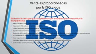 Ventajas proporcionadas
por la ISO 27002
Estas son las ventajas que se representan por empresas que son reconocidas
mundialmente:
• Mejor conciencia sobre la seguridad de la información.
• Mayor control de activos e información sensible.
• Ofrece un enfoque para la implementación de políticas de control.
• Oportunidad de identificar y corregir puntos débiles.
• Reducción del riesgo de responsabilidad por la no implementación de un SGSI o determinación de políticas y procedimientos.
• Se convierte en un diferencial competitivo para la conquista de clientes que valoran la certificación.
• Mejor organización con procesos y mecanismos bien diseñados y gestionados.
• Promueve reducción de costos con la prevención de incidentes de seguridad de la información.
• Conformidad con la legislación y otras reglamentaciones.
 