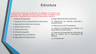 Estructura
La ISO 27002 cuenta con 14 dominios, 35 objetivos de control y 114
controles, que describen las áreas que se deben considerar para
garantizar la seguridad de la información de las que se dispone.
• 1. Políticas de Seguridad
• 2. Organización de la Seguridad de la Información.
• 3. Seguridad de los Recursos Humanos.
• 4. Gestión de los Activos.
• 5. Control deAccesos.
• 6. Cifrado/Criptografía.
• 7. Seguridad Física y Ambiental.
• 8. Seguridad de las Operaciones.
9. Seguridad de las Comunicaciones.
10. Adquisición de sistemas, desarrollo y
mantenimiento.
11. Relaciones con los Proveedores.
12. Gestión de Incidencias que afectan a la
Seguridad de la Información.
13. Aspectos de Seguridad de la Información
para la Gestión de la Continuidad del
Negocio.
14. Cumplimiento.
 
