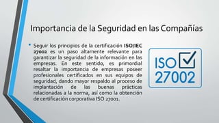 Importancia de la Seguridad en las Compañías
• Seguir los principios de la certificación ISO/IEC
27002 es un paso altamente relevante para
garantizar la seguridad de la información en las
empresas. En este sentido, es primordial
resaltar la importancia de empresas poseer
profesionales certificados en sus equipos de
seguridad, dando mayor respaldo al proceso de
implantación de las buenas prácticas
relacionadas a la norma, así como la obtención
de certificación corporativa ISO 27001.
 