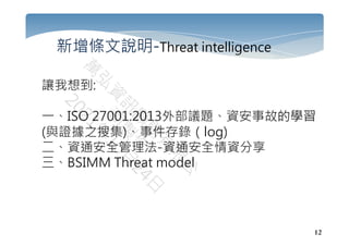 12
新增條文說明-Threat intelligence
讓我想到:
一、ISO 27001:2013外部議題、資安事故的學習
(與證據之搜集)、事件存錄（log)
二、資通安全管理法-資通安全情資分享
三、BSIMM Threat model
 