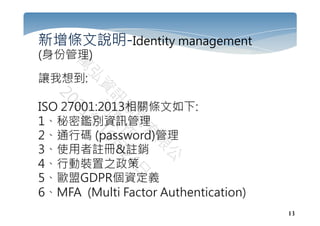 13
新增條文說明-Identity management
(身份管理)
讓我想到:
ISO 27001:2013相關條文如下:
1、秘密鑑別資訊管理
2、通行碼 (password)管理
3、使用者註冊&註銷
4、行動裝置之政策
5、歐盟GDPR個資定義
6、MFA (Multi Factor Authentication)
 